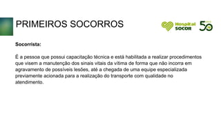 PRIMEIROS SOCORROS
Socorrista:
É a pessoa que possui capacitação técnica e está habilitada a realizar procedimentos
que visem a manutenção dos sinais vitais da vítima de forma que não incorra em
agravamento de possíveis lesões, até a chegada de uma equipe especializada
previamente acionada para a realização do transporte com qualidade no
atendimento.
 