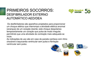 PRIMEIROS SOCORROS:
DESFIBRILADOR EXTERNO
AUTOMÁTICO AED/DEA
Os desfibriladores são aparelhos projetados para proporcionar
um choque elétrico que interrompe a atividade elétrica anormal
(anarquia) de um coração doente; este choque despolariza
temporariamente um coração que pulsa de modo irregular,
permitindo que uma atividade de contração mais adequada se
inicie.
As indicações de uso são em caso de parada cardíaca com ritmo
chocável e taquicardia ventricular sem pulso e fibrilação
ventricular sem pulso.
 