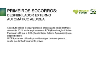 PRIMEIROS SOCORROS:
DESFIBRILADOR EXTERNO
AUTOMÁTICO AED/DEA
A conduta básica é seguir protocolo preconizado pelas diretrizes
do ano de 2015, iniciar rapidamente a RCP (Reanimação Cárdio-
Pulmonar) até que o DEA (Desfibrilador Externo Automático) seja
disponibilizado.
O DEA pode ser utilizado por utilizado por qualquer pessoa,
desde que tenha treinamento prévio.
 