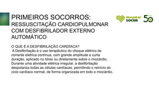 PRIMEIROS SOCORROS:
RESSUSCITAÇÃO CARDIOPULMONAR
COM DESFIBRILADOR EXTERNO
AUTOMÁTICO
O QUE É A DESFIBRILAÇÃO CARDÍACA?
A Desfibrilação é o uso terapêutico do choque elétrico de
corrente elétrica contínua, com grande amplitude e curta
duração, aplicado no tórax ou diretamente sobre o miocárdio.
Durante uma atividade elétrica irregular, a desfibrilação
despolariza todas as células cardíacas, permitindo o reinício do
ciclo cardíaco normal, de forma organizada em todo o miocárdio.
 