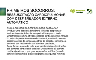 PRIMEIROS SOCORROS:
RESSUSCITAÇÃO CARDIOPULMONAR
COM DESFIBRILADOR EXTERNO
AUTOMÁTICO
QUAL A FUNÇÃO DA DESFIBRILAÇÃO CARDÍACA?
Produzir uma assistolia temporária tentando despolarizar
totalmente o miocárdio, dando oportunidade para o Nodo
Sinoatrial reassumir a atividade elétrica cardíaca normal. Através
do estímulo proveniente do nodo sinoatrial, o estímulo elétrico
percorre as vias de condução elétrica do coração, permitindo a
sincronia dos movimentos das câmaras cardíacas.
Desta forma, o coração volta a apresentar sístoles (contrações
das câmaras cardíacas) e diástoles (relaxamento da câmara
cardíaca) efetivas, o que gera as pressões sistólica (pressão
sanguínea máxima) e diastólica (pressão sanguínea mínima).
 