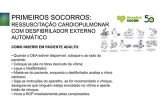 PRIMEIROS SOCORROS:
RESSUSCITAÇÃO CARDIOPULMONAR
COM DESFIBRILADOR EXTERNO
AUTOMÁTICO
COMO INSERIR EM PACIENTE ADULTO:
• Quando o DEA estiver disponível, coloque-o ao lado do
paciente;
• Coloque as pás no tórax desnudo da vítima;
• Ligue o Desfibrilador;
• Afaste-se do paciente, enquanto o desfibrilador analisa o rítmo
cardíaco;
• Siga as instruções do aparelho, se for recomendado o choque,
assegure-se que ninguém esteja encostado na vítima e aperte
botão de choque;
• Inicie a RCP imediatamente pelas compressões.
 