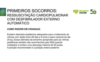 PRIMEIROS SOCORROS:
RESSUSCITAÇÃO CARDIOPULMONAR
COM DESFIBRILADOR EXTERNO
AUTOMÁTICO
COMO INSERIR EM CRIANÇAS:
Existem eletrodos pediátricos adequados para o tratamento de
vítimas com idade entre 28 dias e 8 anos e peso corporal de até
25 kg. Esses eletrodos de tamanho apropriado para as vítimas
pediátricas também são reconhecidos pelo DEA quando
instalados e emitem uma descarga máxima de 50 joules.
A posição recomendada é a posição antero-posterior
 