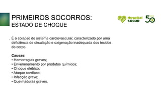PRIMEIROS SOCORROS:
ESTADO DE CHOQUE
É o colapso do sistema cardiovascular, caracterizado por uma
deficiência de circulação e oxigenação inadequada dos tecidos
do corpo.
Causas:
• Hemorragias graves;
• Envenenamento por produtos químicos;
• Choque elétrico;
• Ataque cardíaco;
• Infecção grave;
• Queimaduras graves.
.
 