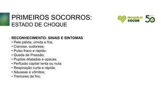 PRIMEIROS SOCORROS:
ESTADO DE CHOQUE
RECONHECIMENTO: SINAIS E SINTOMAS
• Pele pálida, úmida e fria;
• Cianose, sudorese;
• Pulso fraco e rápido;
• Queda de Pressão;
• Pupilas dilatadas e opacas;
• Perfusão capilar lenta ou nula;
• Respiração curta e rápida;
• Náuseas e vômitos;
• Tremores de frio;
.
 