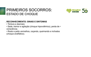 PRIMEIROS SOCORROS:
ESTADO DE CHOQUE
RECONHECIMENTO: SINAIS E SINTOMAS
• Tontura e desmaio;
• Sede, tremor e agitação (choque hipovolêmico), perda de •
consciência;
• Rosto e peito vermelhos, coçando, queimando e inchados
(choque anafilático).
.
 