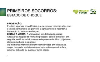 PRIMEIROS SOCORROS:
ESTADO DE CHOQUE
PREVENÇÃO:
Existem algumas providências que devem ser memorizadas com
o intuito permanente de prevenir o agravamento e retardar a
instalação do estado de choque.
DEITAR A VÍTIMA: A vítima deve ser deitada de costas;
Afrouxar as roupas da vítima no pescoço, peito e cintura e, em
seguida, verificar se há presença de prótese dentária, objetos ou
alimento na boca e os retirar;
Os membros inferiores devem ficar elevados em relação ao
corpo. Isto pode ser feito colocando-os sobre uma almofada,
cobertor dobrado ou qualquer outro objeto.
.
.
 