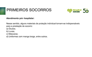 PRIMEIROS SOCORROS
Atendimento pré- hospitalar:
Nesse sentido, alguns materiais de proteção individual tornam-se indispensáveis
para a prestação de socorro:
a) Óculos;
b) Luvas;
c) Máscaras;
d) Uniformes com manga longa, entre outros.
 