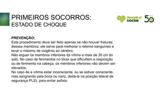 PRIMEIROS SOCORROS:
ESTADO DE CHOQUE
PREVENÇÃO:
Este procedimento deve ser feito apenas se não houver fraturas
desses membros; ele serve para melhorar o retorno sanguíneo e
levar o máximo de oxigênio ao cérebro;
Não erguer os membros inferiores da vítima a mais de 30 cm do
solo. No caso de ferimentos no tórax que dificultem a respiração
ou de ferimento na cabeça, os membros inferiores não devem ser
elevados;
No caso de a vítima estar inconsciente, ou se estiver consciente,
mas sangrando pela boca ou nariz, deitá-la na posição lateral de
segurança PLS), para evitar asfixia.
.
 
