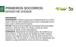 PRIMEIROS SOCORROS:
ESTADO DE CHOQUE
PREVENÇÃO:
RESPIRAÇÃO: Verificar quase que simultaneamente se a vítima
respira. Deve-se estar preparado para iniciar a respiração boca a
boca, caso a vítima pare de respirar.
PULSO: Enquanto as providências já indicadas são executadas,
observar o pulso da vítima. No choque o pulso da vítima
apresenta-se rápido e fraco (taquisfigmia).
CONFORTO: Dependendo do estado geral e da existência ou
não de fratura, a vítima deverá ser deitada da melhor maneira
possível. Isso significa observar se ela não está sentindo frio e
perdendo calor. Se for preciso, a vítima deve ser agasalhada com
cobertor ou algo semelhante, como uma lona ou casacos.
.
 