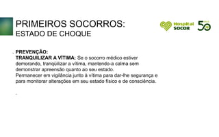 PRIMEIROS SOCORROS:
ESTADO DE CHOQUE
PREVENÇÃO:
TRANQUILIZAR A VÍTIMA: Se o socorro médico estiver
demorando, tranqüilizar a vítima, mantendo-a calma sem
demonstrar apreensão quanto ao seu estado.
Permanecer em vigilância junto à vítima para dar-lhe segurança e
para monitorar alterações em seu estado físico e de consciência.
.
.
 