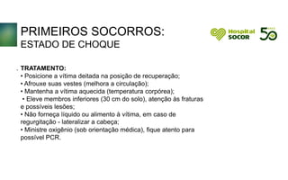 PRIMEIROS SOCORROS:
ESTADO DE CHOQUE
TRATAMENTO:
• Posicione a vítima deitada na posição de recuperação;
• Afrouxe suas vestes (melhora a circulação);
• Mantenha a vítima aquecida (temperatura corpórea);
• Eleve membros inferiores (30 cm do solo), atenção às fraturas
e possíveis lesões;
• Não forneça líquido ou alimento à vítima, em caso de
regurgitação - lateralizar a cabeça;;
• Ministre oxigênio (sob orientação médica), fique atento para
possível PCR.
.
 