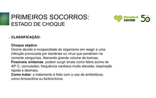 PRIMEIROS SOCORROS:
ESTADO DE CHOQUE
CLASSIFICAÇÃO:
Choque séptico
Ocorre devido à incapacidade do organismo em reagir a uma
infecção provocada por bactérias ou vírus que penetram na
corrente sanguínea, liberando grande volume de toxinas.
Possíveis sintomas: podem surgir sinais como febre acima de
40ª C, convulsões, frequência cardíaca muito elevada, respiração
rápida e desmaio.
Como tratar: o tratamento é feito com o uso de antibióticos,
como Amoxicilina ou Azitromicina.
.
 