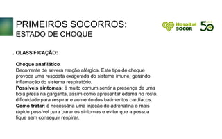 PRIMEIROS SOCORROS:
ESTADO DE CHOQUE
CLASSIFICAÇÃO:
Choque anafilático
Decorrente de severa reação alérgica. Este tipo de choque
provoca uma resposta exagerada do sistema imune, gerando
inflamação do sistema respiratório.
Possíveis sintomas: é muito comum sentir a presença de uma
bola presa na garganta, assim como apresentar edema no rosto,
dificuldade para respirar e aumento dos batimentos cardíacos.
Como tratar: é necessária uma injeção de adrenalina o mais
rápido possível para parar os sintomas e evitar que a pessoa
fique sem conseguir respirar.
.
 