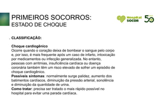 PRIMEIROS SOCORROS:
ESTADO DE CHOQUE
CLASSIFICAÇÃO:
Choque cardiogênico
Ocorre quando o coração deixa de bombear o sangue pelo corpo
e, por isso, é mais frequente após um caso de infarto, intoxicação
por medicamentos ou infecção generalizada. No entanto,
pessoas com arritmias, insuficiência cardíaca ou doença
coronária também têm um risco elevado de sofrer um episódio de
choque cardiogênico.
Possíveis sintomas: normalmente surge palidez, aumento dos
batimentos cardíacos, diminuição da pressão arterial, sonolência
e diminuição da quantidade de urina.
Como tratar: precisa ser tratado o mais rápido possível no
hospital para evitar uma parada cardíaca.
.
 