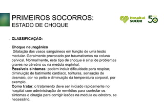 PRIMEIROS SOCORROS:
ESTADO DE CHOQUE
CLASSIFICAÇÃO:
Choque neurogênico
Dilatação dos vasos sanguíneos em função de uma lesão
medular. Geralmente provocado por traumatismos na coluna
cervical. Normalmente, este tipo de choque é sinal de problemas
graves no cérebro ou na medula espinhal.
Possíveis sintomas: podem incluir dificuldade para respirar,
diminuição do batimento cardíaco, tonturas, sensação de
desmaio, dor no peito e diminuição da temperatura corporal, por
exemplo.
Como tratar: o tratamento deve ser iniciado rapidamente no
hospital com administração de remédios para controlar os
sintomas e cirurgia para corrigir lesões na medula ou cérebro, se
necessário.
.
 
