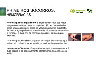 PRIMEIROS SOCORROS:
HEMORRAGIAS
Hemorragia ou sangramento: Sangue que escapa dos vasos
sanguíneos (artérias, veias ou capilares). Podem ser definidas
como uma considerável perda do volume sanguíneo circulante.
As hemorragias podem ser classificadas inicialmente em arteriais
e venosas, e, para fins de primeiros socorros, em internas e
externas.
Hemorragias Arteriais: É aquela hemorragia em que o sangue
sai em jato pulsátil e se apresenta com coloração vermelho vivo.
Hemorragias Venosas: É aquela hemorragia em que o sangue é
mais escuro e sai continuamente e lentamente, escorrendo pela
ferida.
.
 