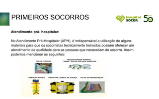 PRIMEIROS SOCORROS
Atendimento pré- hospitalar:
No Atendimento Pré-Hospitalar (APH), é indispensável a utilização de alguns
materiais para que os socorristas tecnicamente treinados possam oferecer um
atendimento de qualidade para as pessoas que necessitam de socorro. Assim,
podemos mencionar os seguintes:
 