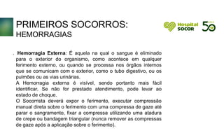 PRIMEIROS SOCORROS:
HEMORRAGIAS
Hemorragia Externa: É aquela na qual o sangue é eliminado
para o exterior do organismo, como acontece em qualquer
ferimento externo, ou quando se processa nos órgãos internos
que se comunicam com o exterior, como o tubo digestivo, ou os
pulmões ou as vias urinárias.
A Hemorragia externa é visível, sendo portanto mais fácil
identificar. Se não for prestado atendimento, pode levar ao
estado de choque.
O Socorrista deverá expor o ferimento, executar compressão
manual direta sobre o ferimento com uma compressa de gaze até
parar o sangramento, fixar a compressa utilizando uma atadura
de crepe ou bandagem triangular (nunca remover as compressas
de gaze após a aplicação sobre o ferimento).
.
 