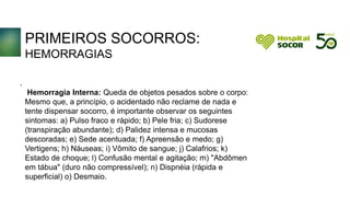 PRIMEIROS SOCORROS:
HEMORRAGIAS
Hemorragia Interna: Queda de objetos pesados sobre o corpo:
Mesmo que, a princípio, o acidentado não reclame de nada e
tente dispensar socorro, é importante observar os seguintes
sintomas: a) Pulso fraco e rápido; b) Pele fria; c) Sudorese
(transpiração abundante); d) Palidez intensa e mucosas
descoradas; e) Sede acentuada; f) Apreensão e medo; g)
Vertigens; h) Náuseas; i) Vômito de sangue; j) Calafrios; k)
Estado de choque; l) Confusão mental e agitação; m) "Abdômen
em tábua" (duro não compressível); n) Dispnéia (rápida e
superficial) o) Desmaio.
.
 