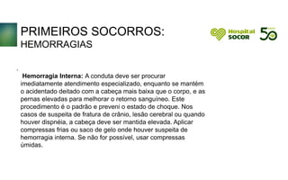 PRIMEIROS SOCORROS:
HEMORRAGIAS
Hemorragia Interna: A conduta deve ser procurar
imediatamente atendimento especializado, enquanto se mantém
o acidentado deitado com a cabeça mais baixa que o corpo, e as
pernas elevadas para melhorar o retorno sanguíneo. Este
procedimento é o padrão e preveni o estado de choque. Nos
casos de suspeita de fratura de crânio, lesão cerebral ou quando
houver dispnéia, a cabeça deve ser mantida elevada. Aplicar
compressas frias ou saco de gelo onde houver suspeita de
hemorragia interna. Se não for possível, usar compressas
úmidas. A conduta deve ser procurar imediatamente conduta deve ser
procurar imediatamente deve ser procurar imediatamente conduta
deve ser procurar imediatamente.
.
 
