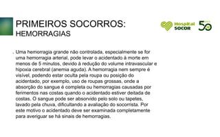 PRIMEIROS SOCORROS:
HEMORRAGIAS
Uma hemorragia grande não controlada, especialmente se for
uma hemorragia arterial, pode levar o acidentado à morte em
menos de 5 minutos, devido à redução do volume intravascular e
hipoxia cerebral (anemia aguda). A hemorragia nem sempre é
visível, podendo estar oculta pela roupa ou posição do
acidentado, por exemplo, uso de roupas grossas, onde a
absorção do sangue é completa ou hemorragias causadas por
ferimentos nas costas quando o acidentado estiver deitada de
costas. O sangue pode ser absorvido pelo solo ou tapetes,
lavado pela chuva, dificultando a avaliação do socorrista. Por
este motivo o acidentado deve ser examinada completamente
para averiguar se há sinais de hemorragias.
.
 