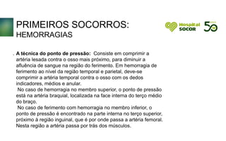 PRIMEIROS SOCORROS:
HEMORRAGIAS
A técnica do ponto de pressão: Consiste em comprimir a
artéria lesada contra o osso mais próximo, para diminuir a
afluência de sangue na região do ferimento. Em hemorragia de
ferimento ao nível da região temporal e parietal, deve-se
comprimir a artéria temporal contra o osso com os dedos
indicadores, médios e anular.
No caso de hemorragia no membro superior, o ponto de pressão
está na artéria braquial, localizada na face interna do terço médio
do braço.
No caso de ferimento com hemorragia no membro inferior, o
ponto de pressão é encontrado na parte interna no terço superior,
próximo à região inguinal, que é por onde passa a artéria femoral.
Nesta região a artéria passa por trás dos músculos.
.
 