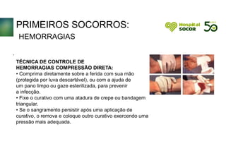 PRIMEIROS SOCORROS:
HEMORRAGIAS
TÉCNICA DE CONTROLE DE
HEMORRAGIAS COMPRESSÃO DIRETA:
• Comprima diretamente sobre a ferida com sua mão
(protegida por luva descartável), ou com a ajuda de
um pano limpo ou gaze esterilizada, para prevenir
a infecção.
• Fixe o curativo com uma atadura de crepe ou bandagem
triangular.
• Se o sangramento persistir após uma aplicação de
curativo, o remova e coloque outro curativo exercendo uma
pressão mais adequada.
.
 