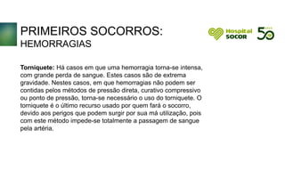 PRIMEIROS SOCORROS:
HEMORRAGIAS
Torniquete: Há casos em que uma hemorragia torna-se intensa,
com grande perda de sangue. Estes casos são de extrema
gravidade. Nestes casos, em que hemorragias não podem ser
contidas pelos métodos de pressão direta, curativo compressivo
ou ponto de pressão, torna-se necessário o uso do torniquete. O
torniquete é o último recurso usado por quem fará o socorro,
devido aos perigos que podem surgir por sua má utilização, pois
com este método impede-se totalmente a passagem de sangue
pela artéria.
 