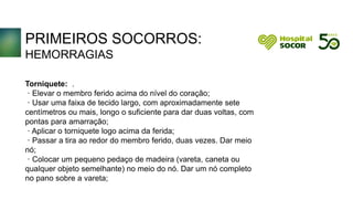 PRIMEIROS SOCORROS:
HEMORRAGIAS
Torniquete: .
· Elevar o membro ferido acima do nível do coração;
· Usar uma faixa de tecido largo, com aproximadamente sete
centímetros ou mais, longo o suficiente para dar duas voltas, com
pontas para amarração;
· Aplicar o torniquete logo acima da ferida;
· Passar a tira ao redor do membro ferido, duas vezes. Dar meio
nó;
· Colocar um pequeno pedaço de madeira (vareta, caneta ou
qualquer objeto semelhante) no meio do nó. Dar um nó completo
no pano sobre a vareta;
 