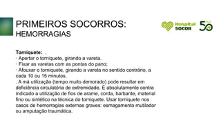PRIMEIROS SOCORROS:
HEMORRAGIAS
Torniquete: .
· Apertar o torniquete, girando a vareta.
· Fixar as varetas com as pontas do pano;
· Afouxar o torniquete, girando a vareta no sentido contrário, a
cada 10 ou 15 minutos.
. A má utilização (tempo muito demorado) pode resultar em
deficiência circulatória de extremidade. É absolutamente contra
indicado a utilização de fios de arame, corda, barbante, material
fino ou sintético na técnica do torniquete. Usar torniquete nos
casos de hemorragias externas graves: esmagamento mutilador
ou amputação traumática..
.
 