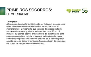 PRIMEIROS SOCORROS:
HEMORRAGIAS
Torniquete: .
A fixação do torniquete também pode ser feita com o uso de uma
outra faixa de tecido amarrada sobre a vareta, em volta do
membro ferido. É importante que se saiba da necessidade de
afrouxar o torniquete gradual e lentamente a cada 10 ou 15
minutos, ou quando ocorrer arroxeamento da extremidade, para
que o sangue volte a circular um pouco, evitando assim maior
sofrimento da parte sã do membro afetado. Se a hemorragia for
contida, deve-se deixar o torniquete frouxo no lugar, de modo que
ele possa ser reapertado caso necessário.
 