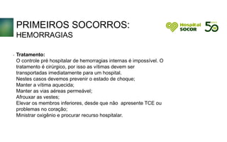 PRIMEIROS SOCORROS:
HEMORRAGIAS
Tratamento:
O controle pré hospitalar de hemorragias internas é impossível. O
tratamento é cirúrgico, por isso as vítimas devem ser
transportadas imediatamente para um hospital.
Nestes casos devemos prevenir o estado de choque;
Manter a vítima aquecida;
Manter as vias aéreas permeável;
Afrouxar as vestes;
Elevar os membros inferiores, desde que não apresente TCE ou
problemas no coração;
Ministrar oxigênio e procurar recurso hospitalar.
.
 