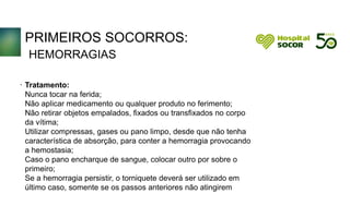 PRIMEIROS SOCORROS:
HEMORRAGIAS
Tratamento:
Nunca tocar na ferida;
Não aplicar medicamento ou qualquer produto no ferimento;
Não retirar objetos empalados, fixados ou transfixados no corpo
da vítima;
Utilizar compressas, gases ou pano limpo, desde que não tenha
característica de absorção, para conter a hemorragia provocando
a hemostasia;
Caso o pano encharque de sangue, colocar outro por sobre o
primeiro;
Se a hemorragia persistir, o torniquete deverá ser utilizado em
último caso, somente se os passos anteriores não atingirem
.
 