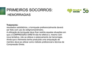 PRIMEIROS SOCORROS:
HEMORRAGIAS
Tratamento:
resultados satisfatórios, o torniquete preferencialmente deverá
ser feito com uso do esfigmomanômetro.
A utilização de torniquete deve ficar restrita aquelas situações em
que a COMPRESSÃO DIRETA não foi efetiva e, mesmo com
nova tentativa, não se obteve o estancamento da hemorragia.
Ainda que o ferimento tenha produzido uma amputação de
membro deve-se utilizar como método preferencial a técnica de
Compressão Direta.
 