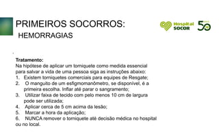 PRIMEIROS SOCORROS:
HEMORRAGIAS
Tratamento:
Na hipótese de aplicar um torniquete como medida essencial
para salvar a vida de uma pessoa siga as instruções abaixo:
1. Existem torniquetes comerciais para equipes de Resgate;
2. O manguito de um esfigmomanômetro, se disponível, é a
primeira escolha. Inflar até parar o sangramento;
3. Utilizar faixa de tecido com pelo menos 10 cm de largura
pode ser utilizada;
4. Aplicar cerca de 5 cm acima da lesão;
5. Marcar a hora da aplicação;
6. NUNCA remover o torniquete até decisão médica no hospital
ou no local.
.
 