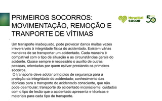 PRIMEIROS SOCORROS:
MOVIMENTAÇÃO, REMOÇÃO E
TRANPORTE DE VÍTIMAS
Um transporte inadequado, pode provocar danos muitas vezes
irreversíveis à integridade física do acidentado. Existem várias
maneiras de se transportar um acidentado. Cada maneira é
compatível com o tipo de situação e as circunstâncias gerais do
acidente. Quase sempre é necessário o auxílio de outras
pessoas, orientadas por quem estiver prestando os primeiros
socorros.
O transporte deve adotar princípios de segurança para a
proteção da integridade do acidentado; conhecimento das
técnicas para o transporte do acidentado consciente, que não
pode deambular; transporte do acidentado inconsciente; cuidados
com o tipo de lesão que o acidentado apresenta e técnicas e
materiais para cada tipo de transporte.
.
 