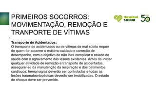 PRIMEIROS SOCORROS:
MOVIMENTAÇÃO, REMOÇÃO E
TRANPORTE DE VÍTIMAS
Transporte de Acidentados:
O transporte de acidentados ou de vítimas de mal súbito requer
de quem for socorrer o máximo cuidado e correção de
desempenho, com o objetivo de não lhes complicar o estado de
saúde com o agravamento das lesões existentes. Antes de iniciar
qualquer atividade de remoção e transporte de acidentados,
assegurar-se da manutenção da respiração e dos batimentos
cardíacos; hemorragias deverão ser controladas e todas as
lesões traumatoortopédicas deverão ser imobilizadas. O estado
de choque deve ser prevenido.
.
 