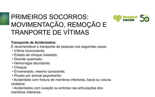 PRIMEIROS SOCORROS:
MOVIMENTAÇÃO, REMOÇÃO E
TRANPORTE DE VÍTIMAS
Transporte de Acidentados:
É recomendável o transporte de pessoas nos seguintes casos:
• Vítima inconsciente;
• Estado de choque instalado;
• Grande queimado;
• Hemorragia abundante;
• Choque;
• Envenenado, mesmo consciente;
• Picado por animal peçonhento;
• Acidentado com fratura de membros inferiores, bacia ou coluna
vertebral;
• Acidentados com luxação ou entorse nas articulações dos
membros inferiores.
.
 