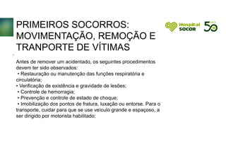 PRIMEIROS SOCORROS:
MOVIMENTAÇÃO, REMOÇÃO E
TRANPORTE DE VÍTIMAS
Antes de remover um acidentado, os seguintes procedimentos
devem ter sido observados:
• Restauração ou manutenção das funções respiratória e
circulatória;
• Verificação de existência e gravidade de lesões;
• Controle de hemorragia;
• Prevenção e controle de estado de choque;
• Imobilização dos pontos de fratura, luxação ou entorse. Para o
transporte, cuidar para que se use veículo grande e espaçoso, a
ser dirigido por motorista habilitado;
.
 