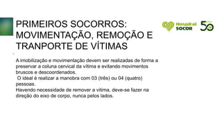 PRIMEIROS SOCORROS:
MOVIMENTAÇÃO, REMOÇÃO E
TRANPORTE DE VÍTIMAS
A imobilização e movimentação devem ser realizadas de forma a
preservar a coluna cervical da vítima e evitando movimentos
bruscos e descoordenados.
O ideal é realizar a manobra com 03 (três) ou 04 (quatro)
pessoas.
Havendo necessidade de remover a vitima, deve-se fazer na
direção do eixo de corpo, nunca pelos lados.
.
 