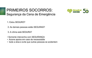 PRIMEIROS SOCORROS:
Segurança da Cena de Emergência
1. Estou SEGURO?
2. As demais pessoas estão SEGURAS?
3. A vítima está SEGURA?
• Somente intervenha com SEGURANÇA
• Acione apoios em caso de necessidade
• Isole a área e evite que outras pessoas se acidentem
 