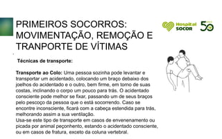 PRIMEIROS SOCORROS:
MOVIMENTAÇÃO, REMOÇÃO E
TRANPORTE DE VÍTIMAS
Técnicas de transporte:
Transporte ao Colo: Uma pessoa sozinha pode levantar e
transportar um acidentado, colocando um braço debaixo dos
joelhos do acidentado e o outro, bem firme, em torno de suas
costas, inclinando o corpo um pouco para trás. O acidentado
consciente pode melhor se fixar, passando um de seus braços
pelo pescoço da pessoa que o está socorrendo. Caso se
encontre inconsciente, ficará com a cabeça estendida para trás,
melhorando assim a sua ventilação.
Usa-se este tipo de transporte em casos de envenenamento ou
picada por animal peçonhento, estando o acidentado consciente,
ou em casos de fratura, exceto da coluna vertebral.
.
 