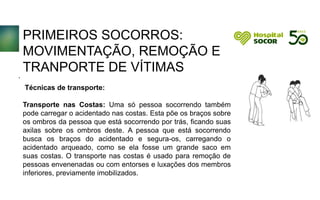 PRIMEIROS SOCORROS:
MOVIMENTAÇÃO, REMOÇÃO E
TRANPORTE DE VÍTIMAS
Técnicas de transporte:
Transporte nas Costas: Uma só pessoa socorrendo também
pode carregar o acidentado nas costas. Esta põe os braços sobre
os ombros da pessoa que está socorrendo por trás, ficando suas
axilas sobre os ombros deste. A pessoa que está socorrendo
busca os braços do acidentado e segura-os, carregando o
acidentado arqueado, como se ela fosse um grande saco em
suas costas. O transporte nas costas é usado para remoção de
pessoas envenenadas ou com entorses e luxações dos membros
inferiores, previamente imobilizados.
.
 