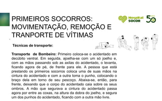 PRIMEIROS SOCORROS:
MOVIMENTAÇÃO, REMOÇÃO E
TRANPORTE DE VÍTIMAS
Técnicas de transporte:
Transporte de Bombeiro: Primeiro coloca-se o acidentado em
decúbito ventral. Em seguida, ajoelha-se com um só joelho e,
com as mãos passando sob as axilas do acidentado, o levanta,
ficando agora de pé, de frente para ele. A pessoa que está
prestando os primeiros socorros coloca uma de suas mãos na
cintura do acidentado e com a outra toma o punho, colocando o
braço dela em torno de seu pescoço. Abaixa-se, então, para
frente, deixando que o corpo do acidentado caia sobre os seus
ombros. A mão que segurava a cintura do acidentado passa
agora por entre as coxas, na altura da dobra do joelho, e segura
um dos punhos do acidentado, ficando com a outra mão livre.
.
 