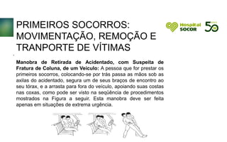 PRIMEIROS SOCORROS:
MOVIMENTAÇÃO, REMOÇÃO E
TRANPORTE DE VÍTIMAS
Manobra de Retirada de Acidentado, com Suspeita de
Fratura de Coluna, de um Veículo: A pessoa que for prestar os
primeiros socorros, colocando-se por trás passa as mãos sob as
axilas do acidentado, segura um de seus braços de encontro ao
seu tórax, e a arrasta para fora do veículo, apoiando suas costas
nas coxas, como pode ser visto na seqüência de procedimentos
mostrados na Figura a seguir. Esta manobra deve ser feita
apenas em situações de extrema urgência.
.
 