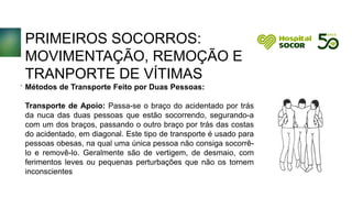 PRIMEIROS SOCORROS:
MOVIMENTAÇÃO, REMOÇÃO E
TRANPORTE DE VÍTIMAS
Métodos de Transporte Feito por Duas Pessoas:
Transporte de Apoio: Passa-se o braço do acidentado por trás
da nuca das duas pessoas que estão socorrendo, segurando-a
com um dos braços, passando o outro braço por trás das costas
do acidentado, em diagonal. Este tipo de transporte é usado para
pessoas obesas, na qual uma única pessoa não consiga socorrê-
lo e removê-lo. Geralmente são de vertigem, de desmaio, com
ferimentos leves ou pequenas perturbações que não os tornem
inconscientes
.
 