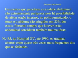 Trauma Abdominal

Ferimentos que penetram a cavidade abdominal
são extremamente perigosos pois há possibilidade
de afetar órgão internos, no politraumatizado, o
tórax e o abdome são atingidos em 23% dos
casos. Portanto sempre que houver lesão
abdominal considerar também trauma tórax.
No RJ, no Hospital GV, até 1990, os traumas
abertos eram quase três vezes mais frequentes dos
que os fechados.

 