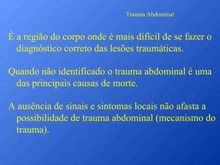 Trauma Abdominal

É a região do corpo onde é mais difícil de se fazer o
diagnóstico correto das lesões traumáticas.
Quando não identificado o trauma abdominal é uma
das principais causas de morte.
A ausência de sinais e sintomas locais não afasta a
possibilidade de trauma abdominal (mecanismo do
trauma).

 