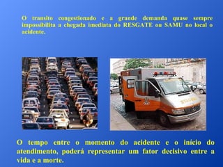 O transito congestionado e a grande demanda quase sempre
impossibilita a chegada imediata do RESGATE ou SAMU no local o
acidente.

O tempo entre o momento do acidente e o início do
atendimento, poderá representar um fator decisivo entre a
vida e a morte.

 